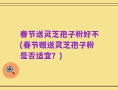 春节送灵芝孢子粉好不(春节赠送灵芝孢子粉是否适宜？)