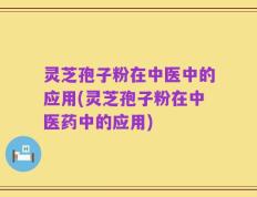 灵芝孢子粉在中医中的应用(灵芝孢子粉在中医药中的应用)