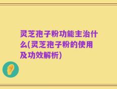 灵芝孢子粉功能主治什么(灵芝孢子粉的使用及功效解析)