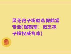 灵芝孢子粉就选保鹤堂专业(保鹤堂：灵芝孢子粉权威专家)