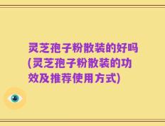 灵芝孢子粉散装的好吗(灵芝孢子粉散装的功效及推荐使用方式)