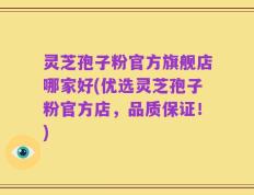 灵芝孢子粉官方旗舰店哪家好(优选灵芝孢子粉官方店，品质保证！)
