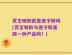 灵芝喷粉就是孢子粉吗(灵芝喷粉与孢子粉是同一种产品吗？)
