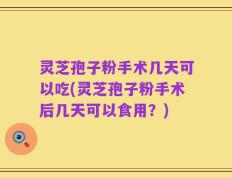 灵芝孢子粉手术几天可以吃(灵芝孢子粉手术后几天可以食用？)