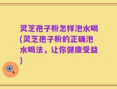 灵芝孢子粉怎样泡水喝(灵芝孢子粉的正确泡水喝法，让你健康受益)