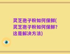灵芝孢子粉如何保鲜(灵芝孢子粉如何保鲜？这是解决方法)