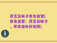 灵芝五味子京东自营(京东自营：灵芝五味子，养生滋补好选择)