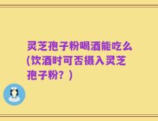 灵芝孢子粉喝酒能吃么(饮酒时可否摄入灵芝孢子粉？)