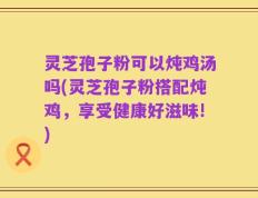 灵芝孢子粉可以炖鸡汤吗(灵芝孢子粉搭配炖鸡，享受健康好滋味!)
