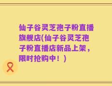 仙子谷灵芝孢子粉直播旗舰店(仙子谷灵芝孢子粉直播店新品上架，限时抢购中！)
