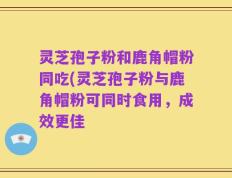 灵芝孢子粉和鹿角帽粉同吃(灵芝孢子粉与鹿角帽粉可同时食用，成效更佳