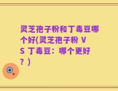 灵芝孢子粉和丁毒豆哪个好(灵芝孢子粉 VS 丁毒豆：哪个更好？)