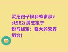 灵芝孢子粉和蜂蜜薇zst962(灵芝孢子粉与蜂蜜：强大的营养组合)