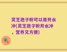 灵芝孢子粉可以用开水冲(灵芝孢子粉开水冲，营养又方便)