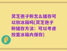 灵芝孢子粉怎么储存可以放冰箱吗(灵芝孢子粉储存方法：可以考虑放置冰箱内保存)