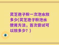 灵芝孢子粉一次泡水放多少(灵芝孢子粉泡水使用方法，首次尝试可以放多少？)