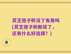 灵芝孢子粉没了有用吗(灵芝孢子粉断货了，还有什么好选择？)