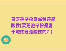 灵芝孢子粉属碱性还是酸性(灵芝孢子粉是属于碱性还是酸性的？)