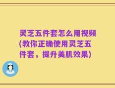 灵芝五件套怎么用视频(教你正确使用灵芝五件套，提升美肌效果)