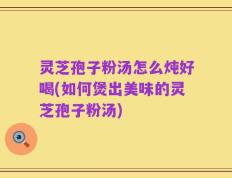 灵芝孢子粉汤怎么炖好喝(如何煲出美味的灵芝孢子粉汤)