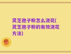 灵芝孢子粉怎么浇花(灵芝孢子粉的有效浇花方法)