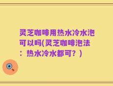 灵芝咖啡用热水冷水泡可以吗(灵芝咖啡泡法：热水冷水都可？)