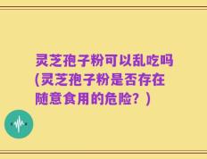 灵芝孢子粉可以乱吃吗(灵芝孢子粉是否存在随意食用的危险？)