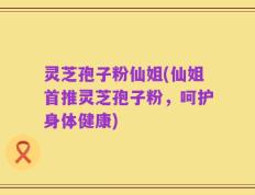 灵芝孢子粉仙姐(仙姐首推灵芝孢子粉，呵护身体健康)