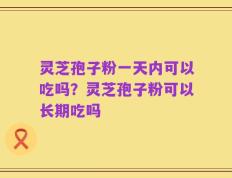 灵芝孢子粉一天内可以吃吗？灵芝孢子粉可以长期吃吗