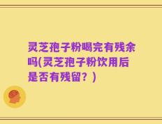 灵芝孢子粉喝完有残余吗(灵芝孢子粉饮用后是否有残留？)
