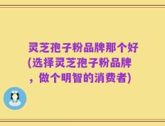 灵芝孢子粉品牌那个好(选择灵芝孢子粉品牌，做个明智的消费者)