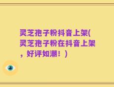 灵芝孢子粉抖音上架(灵芝孢子粉在抖音上架，好评如潮！)
