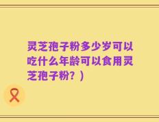 灵芝孢子粉多少岁可以吃什么年龄可以食用灵芝孢子粉？)