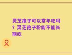 灵芝孢子可以常年吃吗？灵芝孢子粉能不能长期吃