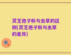 灵芝孢子粉与虫草的区别(灵芝孢子粉与虫草的差异)