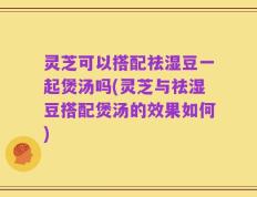 灵芝可以搭配祛湿豆一起煲汤吗(灵芝与祛湿豆搭配煲汤的效果如何)