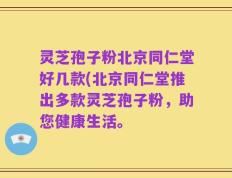 灵芝孢子粉北京同仁堂好几款(北京同仁堂推出多款灵芝孢子粉，助您健康生活。