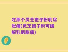 吃那个灵芝孢子粉乳房胀痛(灵芝孢子粉可缓解乳房胀痛)