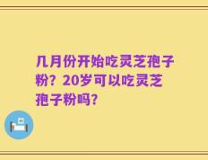几月份开始吃灵芝孢子粉？20岁可以吃灵芝孢子粉吗？
