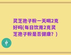 灵芝孢子粉一天喝2克好吗(每日饮用2克灵芝孢子粉是否健康？)