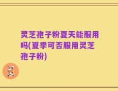 灵芝孢子粉夏天能服用吗(夏季可否服用灵芝孢子粉)