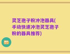 灵芝孢子粉冲泡器具(手动快速冲泡灵芝孢子粉的器具推荐)