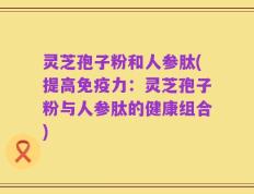 灵芝孢子粉和人参肽(提高免疫力：灵芝孢子粉与人参肽的健康组合)