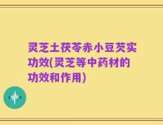 灵芝土茯苓赤小豆芡实功效(灵芝等中药材的功效和作用)