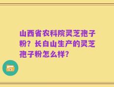 山西省农科院灵芝孢子粉？长白山生产的灵芝孢子粉怎么样？