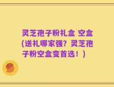 灵芝孢子粉礼盒 空盒(送礼哪家强？灵芝孢子粉空盒变首选！)