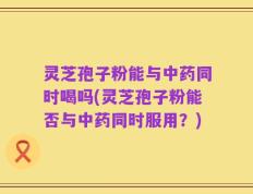 灵芝孢子粉能与中药同时喝吗(灵芝孢子粉能否与中药同时服用？)