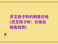 灵芝孢子粉的销售价格(灵芝孢子粉：价格及销售趋势)