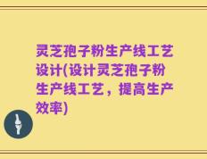 灵芝孢子粉生产线工艺设计(设计灵芝孢子粉生产线工艺，提高生产效率)