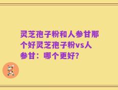 灵芝孢子粉和人参甘那个好灵芝孢子粉vs人参甘：哪个更好？